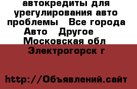 автокредиты для урегулирования авто проблемы - Все города Авто » Другое   . Московская обл.,Электрогорск г.